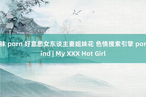 丝袜 porn 好意思女东谈主妻姐妹花 色情搜索引擎 pornfind | My XXX Hot Girl