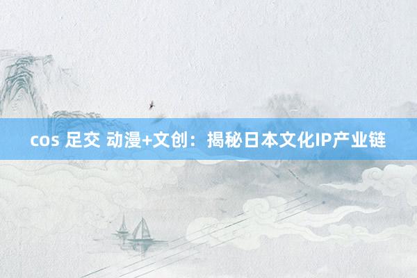 cos 足交 动漫+文创：揭秘日本文化IP产业链