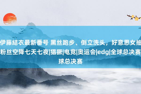 伊藤結衣最新番号 黑丝跑步、倒立洗头，好意思女抽粉丝空降七天七夜|猖獗|电竞|奥运会|edg|全球总决赛