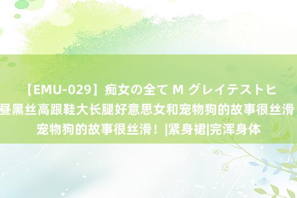 【EMU-029】痴女の全て M グレイテストヒッツ 4時間 秋日下昼黑丝高跟鞋大长腿好意思女和宠物狗的故事很丝滑！|紧身裙|完浑身体