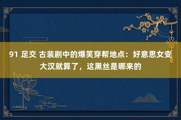 91 足交 古装剧中的爆笑穿帮地点：好意思女变大汉就算了，这黑丝是哪来的