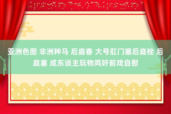 亚洲色图 非洲种马 后庭春 大号肛门塞后庭栓 后庭塞 成东谈主玩物鸡奸前戏自慰