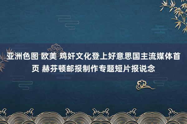 亚洲色图 欧美 鸡奸文化登上好意思国主流媒体首页 赫芬顿邮报制作专题短片报说念