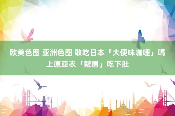 欧美色图 亚洲色图 敢吃日本「大便味咖哩」嗎　上原亞衣「皺眉」吃下肚