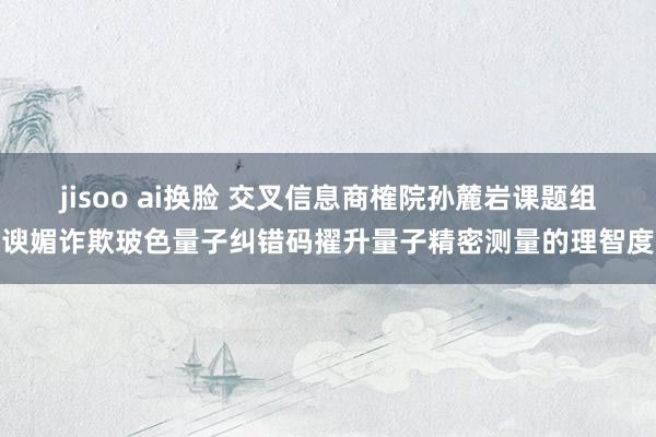 jisoo ai换脸 交叉信息商榷院孙麓岩课题组谀媚诈欺玻色量子纠错码擢升量子精密测量的理智度