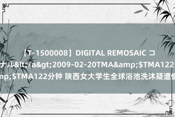 【T-1500008】DIGITAL REMOSAIC コスプレインターナショナル</a>2009-02-20TMA&$TMA122分钟 陕西女大学生全球浴池洗沐疑遭偷拍 雇主否定
