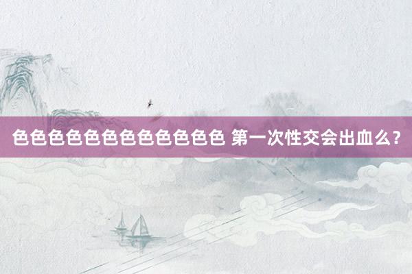 色色色色色色色色色色色色 第一次性交会出血么？