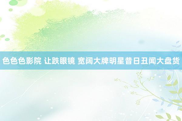 色色色影院 让跌眼镜 宽阔大牌明星昔日丑闻大盘货