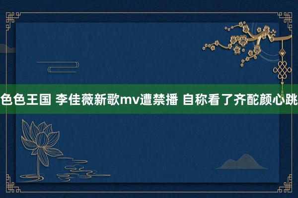 色色王国 李佳薇新歌mv遭禁播 自称看了齐酡颜心跳