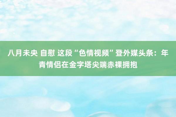 八月未央 自慰 这段“色情视频”登外媒头条：年青情侣在金字塔尖端赤裸拥抱