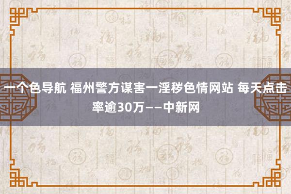 一个色导航 福州警方谋害一淫秽色情网站 每天点击率逾30万——中新网