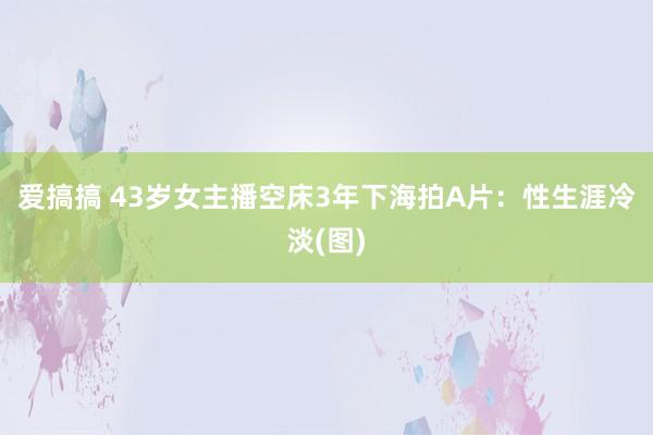 爱搞搞 43岁女主播空床3年下海拍A片：性生涯冷淡(图)