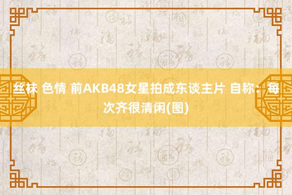 丝袜 色情 前AKB48女星拍成东谈主片 自称：每次齐很清闲(图)