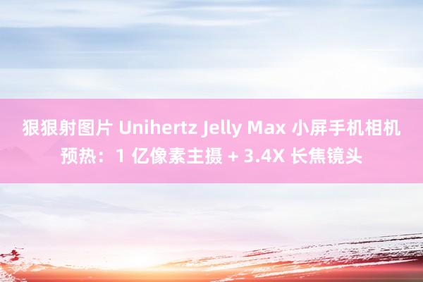 狠狠射图片 Unihertz Jelly Max 小屏手机相机预热：1 亿像素主摄 + 3.4X 长焦镜头