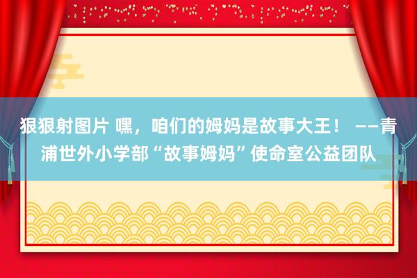 狠狠射图片 嘿，咱们的姆妈是故事大王！ ——青浦世外小学部“故事姆妈”使命室公益团队
