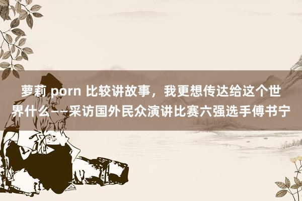 萝莉 porn 比较讲故事，我更想传达给这个世界什么——采访国外民众演讲比赛六强选手傅书宁