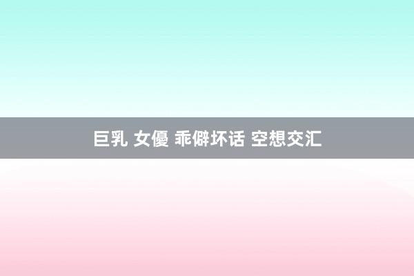 巨乳 女優 乖僻坏话 空想交汇