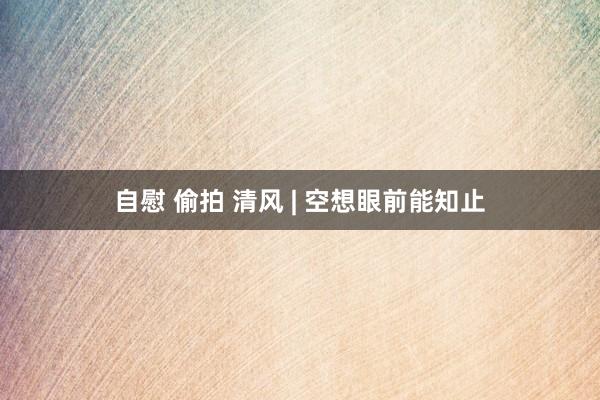 自慰 偷拍 清风 | 空想眼前能知止
