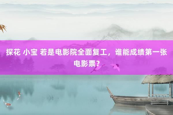 探花 小宝 若是电影院全面复工，谁能成绩第一张电影票？