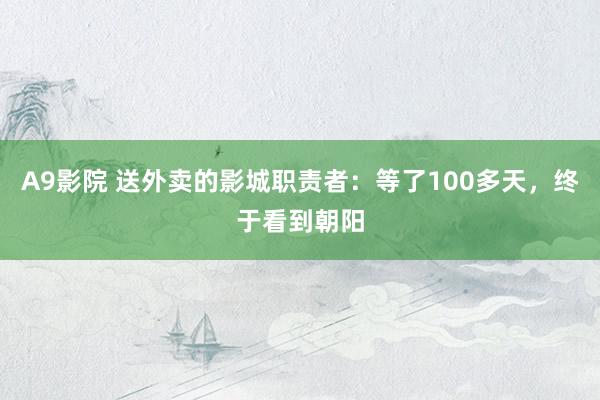 A9影院 送外卖的影城职责者：等了100多天，终于看到朝阳
