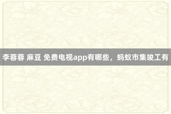 李蓉蓉 麻豆 免费电视app有哪些，蚂蚁市集竣工有