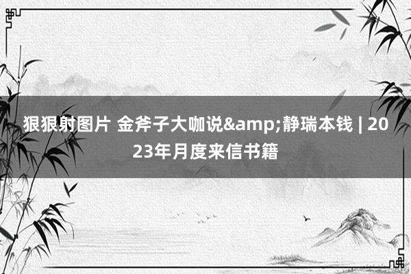 狠狠射图片 金斧子大咖说&静瑞本钱 | 2023年月度来信书籍