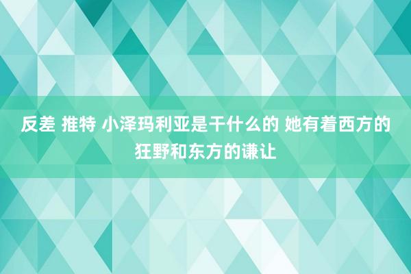 反差 推特 小泽玛利亚是干什么的 她有着西方的狂野和东方的谦让