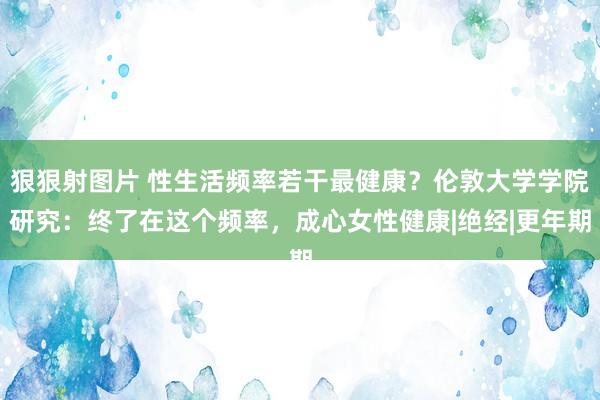 狠狠射图片 性生活频率若干最健康？伦敦大学学院研究：终了在这个频率，成心女性健康|绝经|更年期