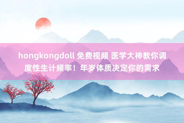 hongkongdoll 免费视频 医学大神教你调度性生计频率！年岁体质决定你的需求