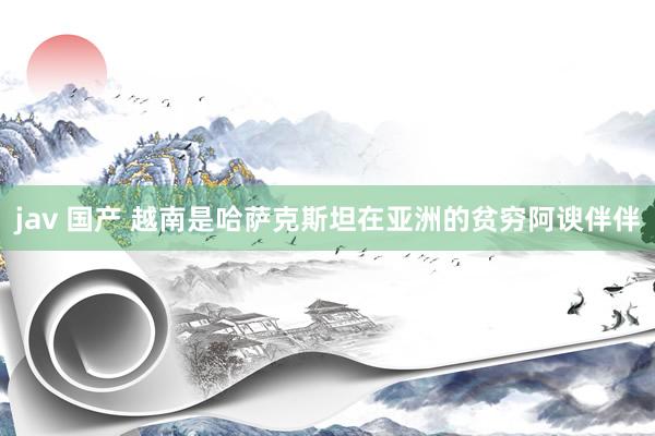 jav 国产 越南是哈萨克斯坦在亚洲的贫穷阿谀伴伴