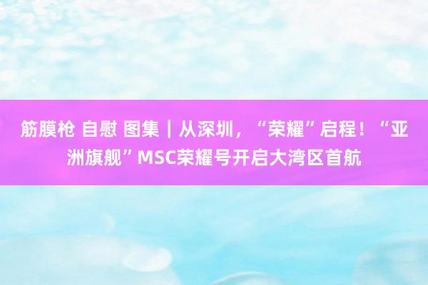 筋膜枪 自慰 图集｜从深圳，“荣耀”启程！“亚洲旗舰”MSC荣耀号开启大湾区首航