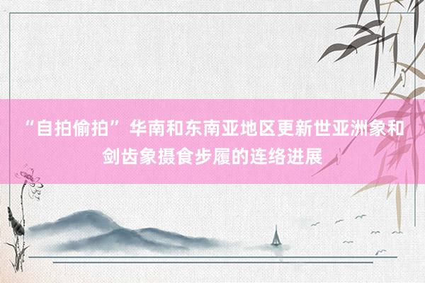 “自拍偷拍” 华南和东南亚地区更新世亚洲象和剑齿象摄食步履的连络进展