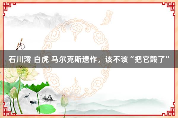 石川澪 白虎 马尔克斯遗作，该不该“把它毁了”