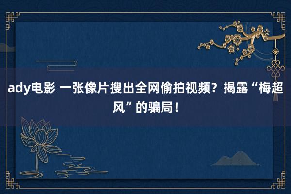 ady电影 一张像片搜出全网偷拍视频？揭露“梅超风”的骗局！