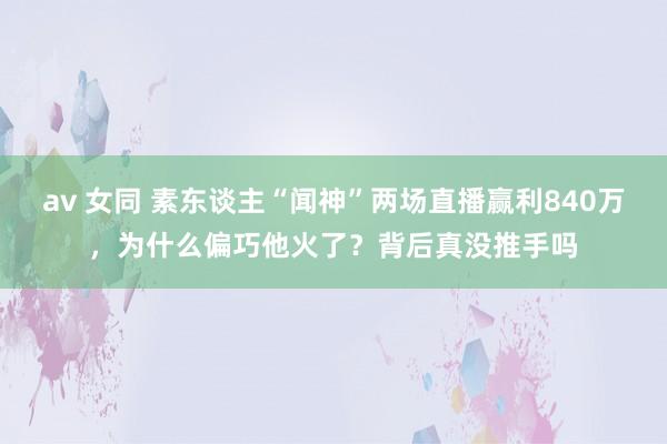 av 女同 素东谈主“闻神”两场直播赢利840万，为什么偏巧他火了？背后真没推手吗