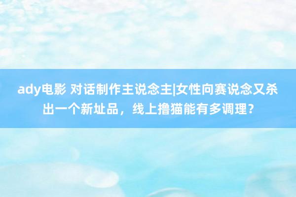 ady电影 对话制作主说念主|女性向赛说念又杀出一个新址品，线上撸猫能有多调理？