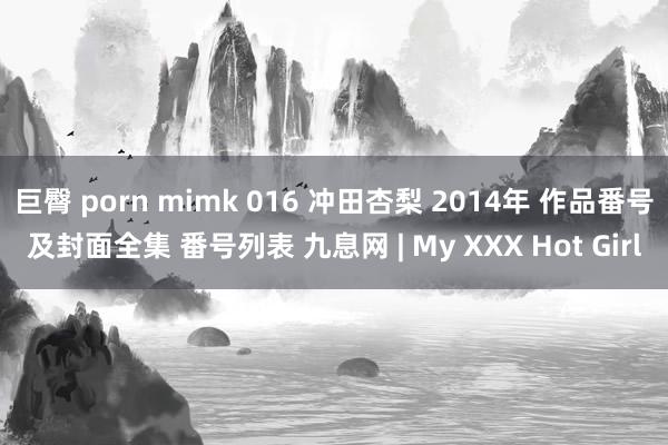 巨臀 porn mimk 016 冲田杏梨 2014年 作品番号及封面全集 番号列表 九息网 | My XXX Hot Girl
