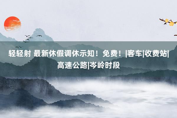 轻轻射 最新休假调休示知！免费！|客车|收费站|高速公路|岑岭时段