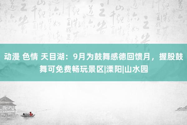 动漫 色情 天目湖：9月为鼓舞感德回馈月，握股鼓舞可免费畅玩景区|溧阳|山水园