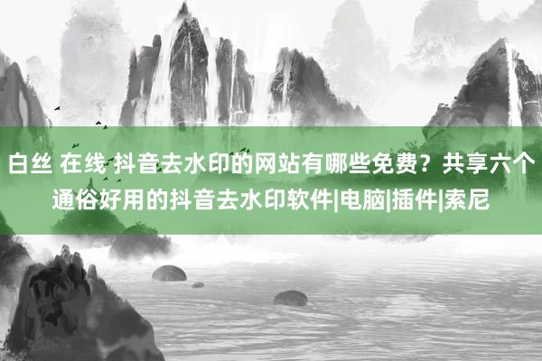 白丝 在线 抖音去水印的网站有哪些免费？共享六个通俗好用的抖音去水印软件|电脑|插件|索尼