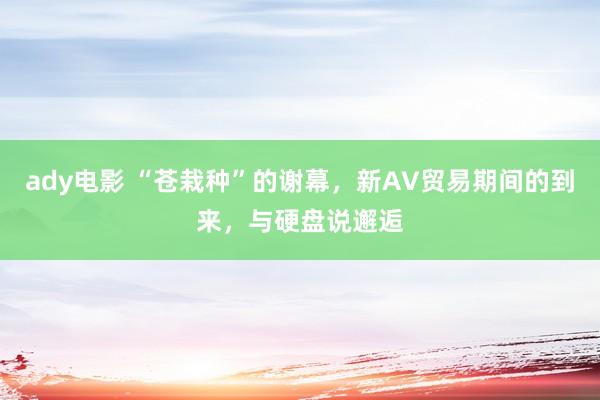 ady电影 “苍栽种”的谢幕，新AV贸易期间的到来，与硬盘说邂逅