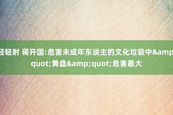 轻轻射 蒋开国:危害未成年东谈主的文化垃圾中&quot;黄盘&quot;危害最大