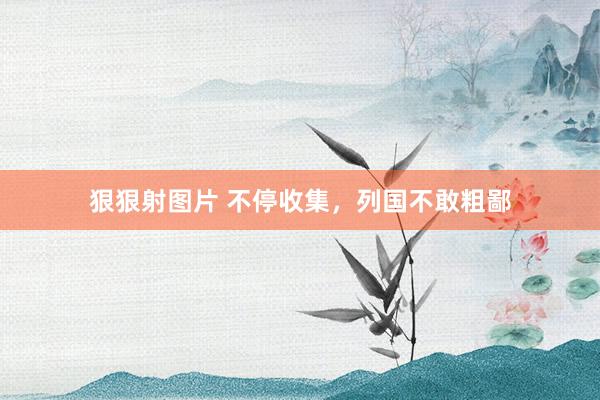 狠狠射图片 不停收集，列国不敢粗鄙