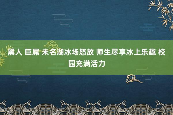 黑人 巨屌 未名湖冰场怒放 师生尽享冰上乐趣 校园充满活力