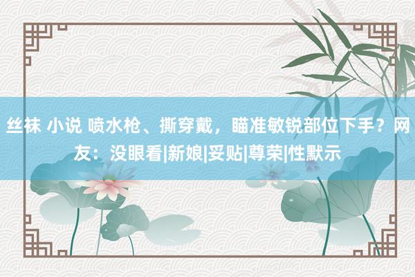 丝袜 小说 喷水枪、撕穿戴，瞄准敏锐部位下手？网友：没眼看|新娘|妥贴|尊荣|性默示