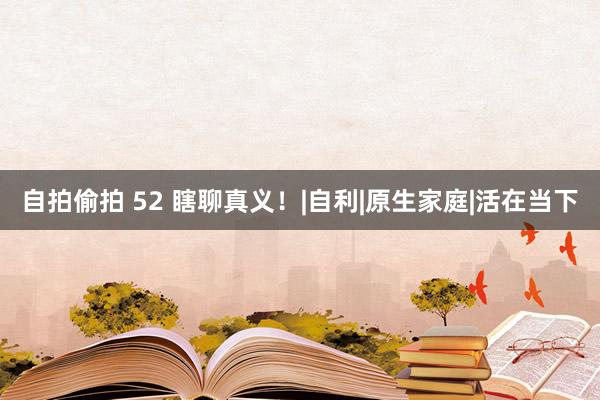 自拍偷拍 52 瞎聊真义！|自利|原生家庭|活在当下