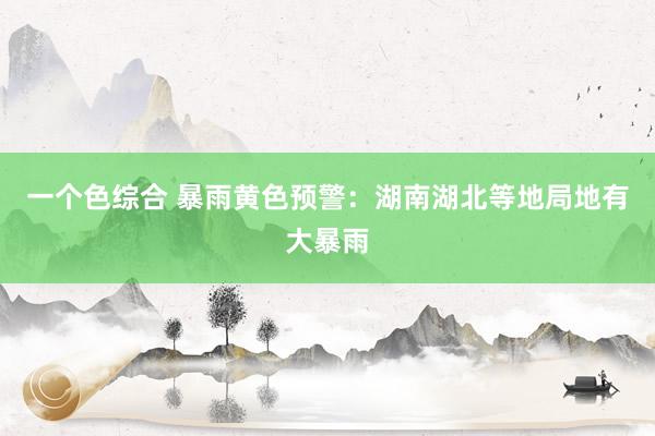 一个色综合 暴雨黄色预警：湖南湖北等地局地有大暴雨