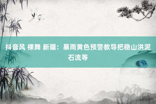 抖音风 裸舞 新疆：暴雨黄色预警教导把稳山洪泥石流等