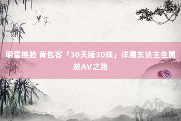 明星换脸 背包客「30天睡30妹」　洋腸东谈主生開啟AV之路