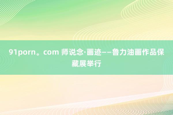 91porn。com 师说念·画迹——鲁力油画作品保藏展举行